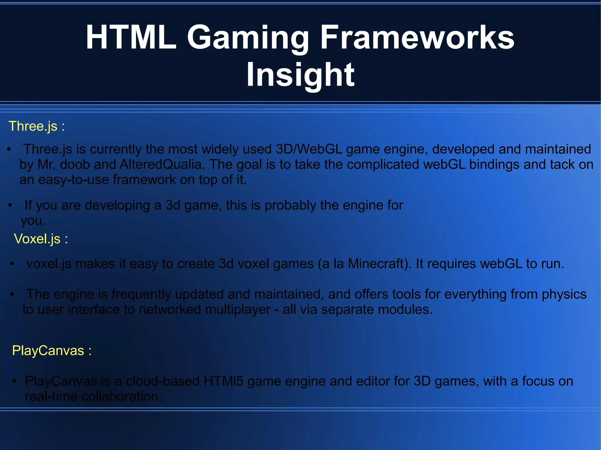 Three.js :
Voxel.js :
● If you are developing a 3d game, this is probably the engine for
you.
● voxel.js makes it easy to create 3d voxel games (a la Minecraft). It requires webGL to run.
● The engine is frequently updated and maintained, and offers tools for everything from physics
to user interface to networked multiplayer - all via separate modules.
PlayCanvas :
● PlayCanvas is a cloud-based HTMl5 game engine and editor for 3D games, with a focus on
real-time collaboration.
● Three.js is currently the most widely used 3D/WebGL game engine, developed and maintained
by Mr. doob and AlteredQualia. The goal is to take the complicated webGL bindings and tack on
an easy-to-use framework on top of it.
HTML Gaming Frameworks
Insight
 