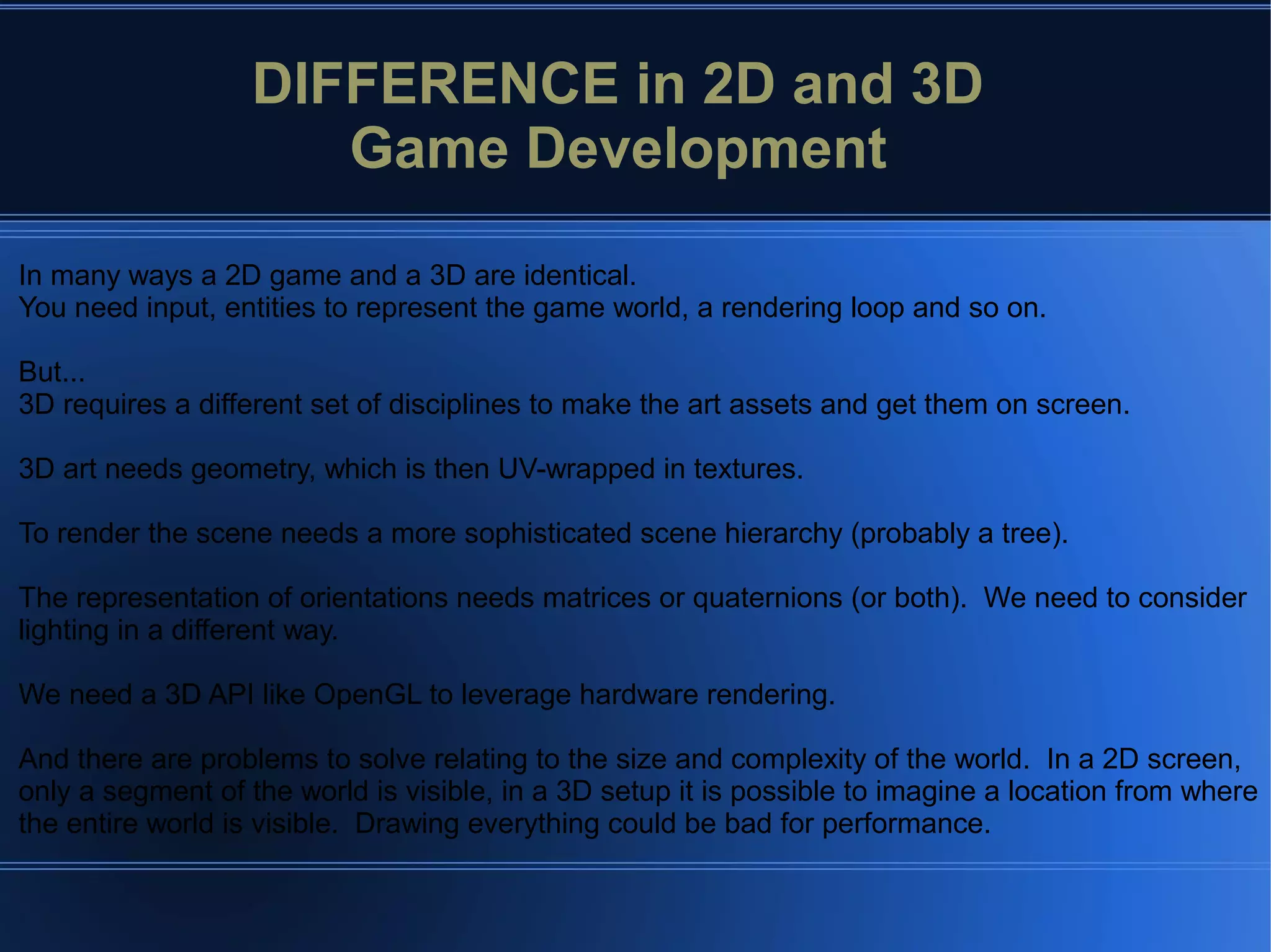 In many ways a 2D game and a 3D are identical.
You need input, entities to represent the game world, a rendering loop and so on.
But...
3D requires a different set of disciplines to make the art assets and get them on screen.
3D art needs geometry, which is then UV-wrapped in textures.
To render the scene needs a more sophisticated scene hierarchy (probably a tree).
The representation of orientations needs matrices or quaternions (or both). We need to consider
lighting in a different way.
We need a 3D API like OpenGL to leverage hardware rendering.
And there are problems to solve relating to the size and complexity of the world. In a 2D screen,
only a segment of the world is visible, in a 3D setup it is possible to imagine a location from where
the entire world is visible. Drawing everything could be bad for performance.
DIFFERENCE in 2D and 3D
Game Development
 