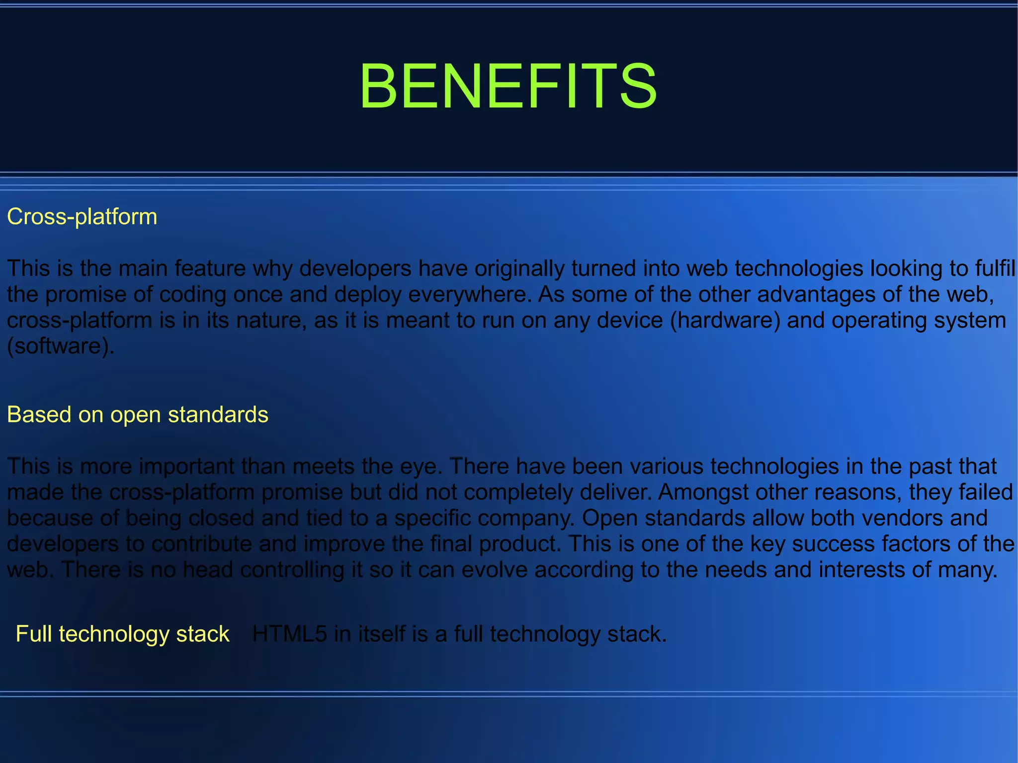 BENEFITS
Cross-platform
This is the main feature why developers have originally turned into web technologies looking to fulfil
the promise of coding once and deploy everywhere. As some of the other advantages of the web,
cross-platform is in its nature, as it is meant to run on any device (hardware) and operating system
(software).
Based on open standards
This is more important than meets the eye. There have been various technologies in the past that
made the cross-platform promise but did not completely deliver. Amongst other reasons, they failed
because of being closed and tied to a specific company. Open standards allow both vendors and
developers to contribute and improve the final product. This is one of the key success factors of the
web. There is no head controlling it so it can evolve according to the needs and interests of many.
Full technology stack HTML5 in itself is a full technology stack.
 