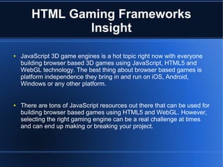 HTML Gaming Frameworks
Insight
● JavaScript 3D game engines is a hot topic right now with everyone
building browser based 3D games using JavaScript, HTML5 and
WebGL technology. The best thing about browser based games is
platform independence they bring in and run on iOS, Android,
Windows or any other platform.
● There are tons of JavaScript resources out there that can be used for
building browser based games using HTML5 and WebGL. However,
selecting the right gaming engine can be a real challenge at times
and can end up making or breaking your project.
 