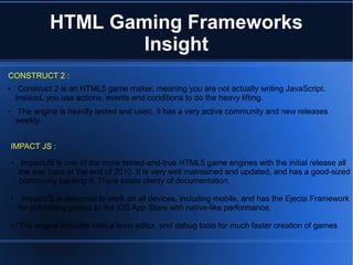● Construct 2 is an HTML5 game maker, meaning you are not actually writing JavaScript.
Instead, you use actions, events and conditions to do the heavy lifting.
● The engine is heavily tested and used. It has a very active community and new releases
weekly.
HTML Gaming Frameworks
Insight
CONSTRUCT 2 :
IMPACT JS :IMPACT JS :
● ImpactJS is one of the more tested-and-true HTML5 game engines with the initial release all
the way back at the end of 2010. It is very well maintained and updated, and has a good-sized
community backing it. There exists plenty of documentation.
● ImpactJS is designed to work on all devices, including mobile, and has the Ejecta Framework
for publishing games to the iOS App Store with native-like performance.
● The engine includes both a level editor, and debug tools for much faster creation of games
 