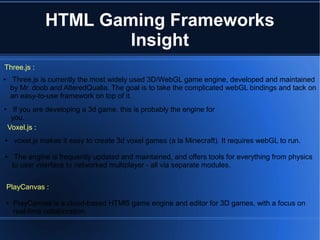 Three.js :
Voxel.js :
● If you are developing a 3d game, this is probably the engine for
you.
● voxel.js makes it easy to create 3d voxel games (a la Minecraft). It requires webGL to run.
● The engine is frequently updated and maintained, and offers tools for everything from physics
to user interface to networked multiplayer - all via separate modules.
PlayCanvas :
● PlayCanvas is a cloud-based HTMl5 game engine and editor for 3D games, with a focus on
real-time collaboration.
● Three.js is currently the most widely used 3D/WebGL game engine, developed and maintained
by Mr. doob and AlteredQualia. The goal is to take the complicated webGL bindings and tack on
an easy-to-use framework on top of it.
HTML Gaming Frameworks
Insight
 