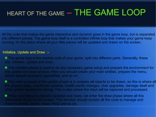 HEART OF THE GAME – THE GAME LOOP
All the code that makes the game interactive and dynamic goes in the game loop, but is separated
into different pieces. The game loop itself is a controlled infinite loop that makes your game keep
running; it's the place where all your little pieces will be updated and drawn on the screen.
When everything is properly updated and ready, we enter the draw phase where all this
information is put on the screen. This function should contain all the code to manage and
draw the levels, layers, chars, HUD and so on.
Initialize, Update and Draw :-
The game loop is the central code of your game, split into different parts. Generally, these
are: initialize, update and draw.
The initialize phase is used to do any necessary game setup and prepare the environment for
the update and draw phases. Here you should create your main entities, prepare the menu,
detect default hardware capabilities, and so on.
The main purpose of the update phase is to prepare all objects to be drawn, so this is where all
the physics code, coordinate updates, health points changes, char upgrades, damage dealt and
other similar operations belong. This is also where the input will be captured and processed.
 