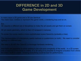 In many ways a 2D game and a 3D are identical.
You need input, entities to represent the game world, a rendering loop and so on.
But...
3D requires a different set of disciplines to make the art assets and get them on screen.
3D art needs geometry, which is then UV-wrapped in textures.
To render the scene needs a more sophisticated scene hierarchy (probably a tree).
The representation of orientations needs matrices or quaternions (or both). We need to consider
lighting in a different way.
We need a 3D API like OpenGL to leverage hardware rendering.
And there are problems to solve relating to the size and complexity of the world. In a 2D screen,
only a segment of the world is visible, in a 3D setup it is possible to imagine a location from where
the entire world is visible. Drawing everything could be bad for performance.
DIFFERENCE in 2D and 3D
Game Development
 
