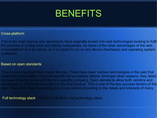 BENEFITS
Cross-platform
This is the main feature why developers have originally turned into web technologies looking to fulfil
the promise of coding once and deploy everywhere. As some of the other advantages of the web,
cross-platform is in its nature, as it is meant to run on any device (hardware) and operating system
(software).
Based on open standards
This is more important than meets the eye. There have been various technologies in the past that
made the cross-platform promise but did not completely deliver. Amongst other reasons, they failed
because of being closed and tied to a specific company. Open standards allow both vendors and
developers to contribute and improve the final product. This is one of the key success factors of the
web. There is no head controlling it so it can evolve according to the needs and interests of many.
Full technology stack HTML5 in itself is a full technology stack.
 