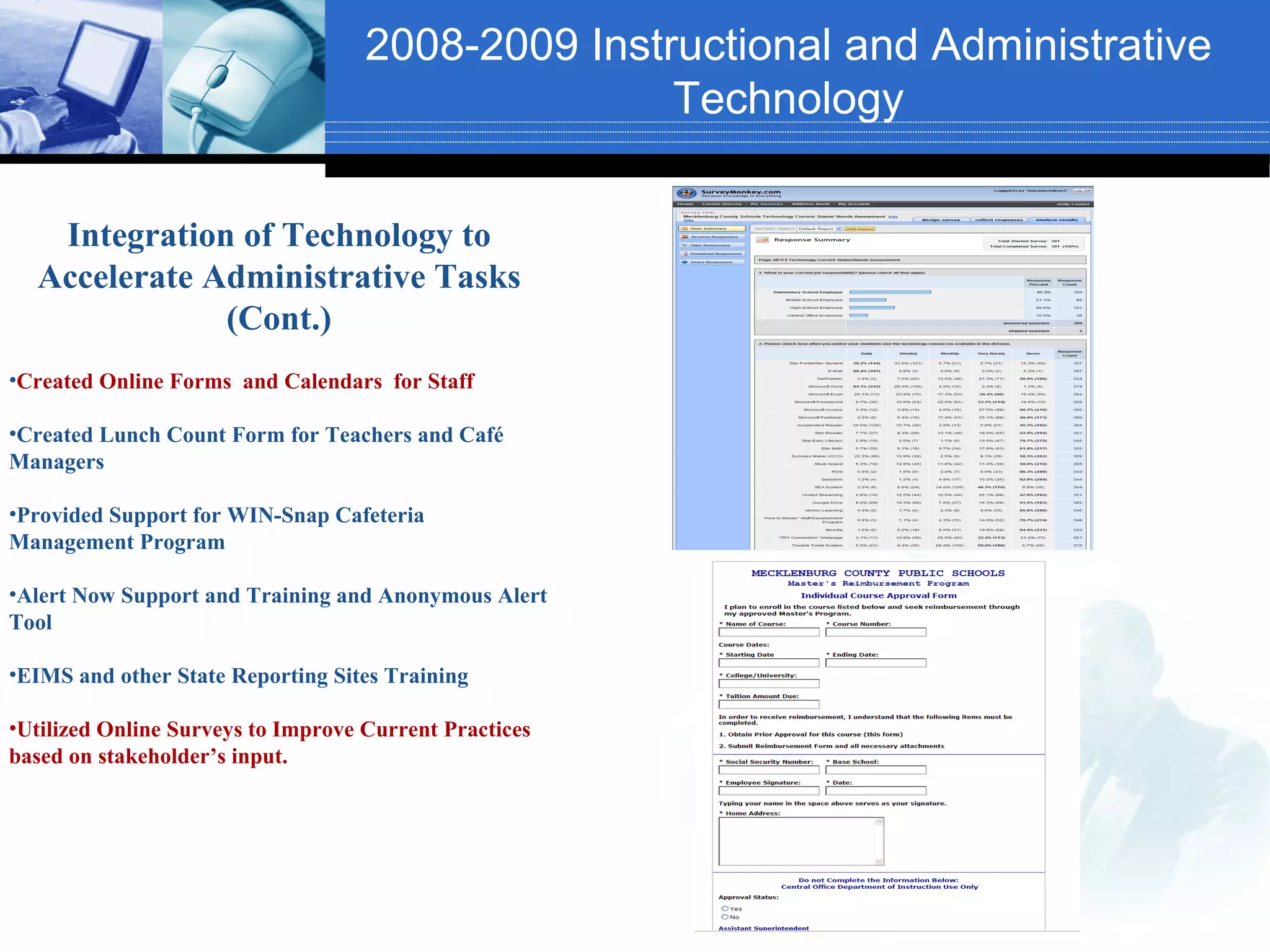 2008-2009 Instructional and Administrative
                                                   Technology

   Integration of Technology to
  Accelerate Administrative Tasks
              (Cont.)
•Created Online Forms and Calendars for Staff

•Created Lunch Count Form for Teachers and Café
Managers

•Provided Support for WIN-Snap Cafeteria
Management Program

•Alert Now Support and Training and Anonymous Alert
Tool

•EIMS and other State Reporting Sites Training

•Utilized Online Surveys to Improve Current Practices
based on stakeholder’s input.
 