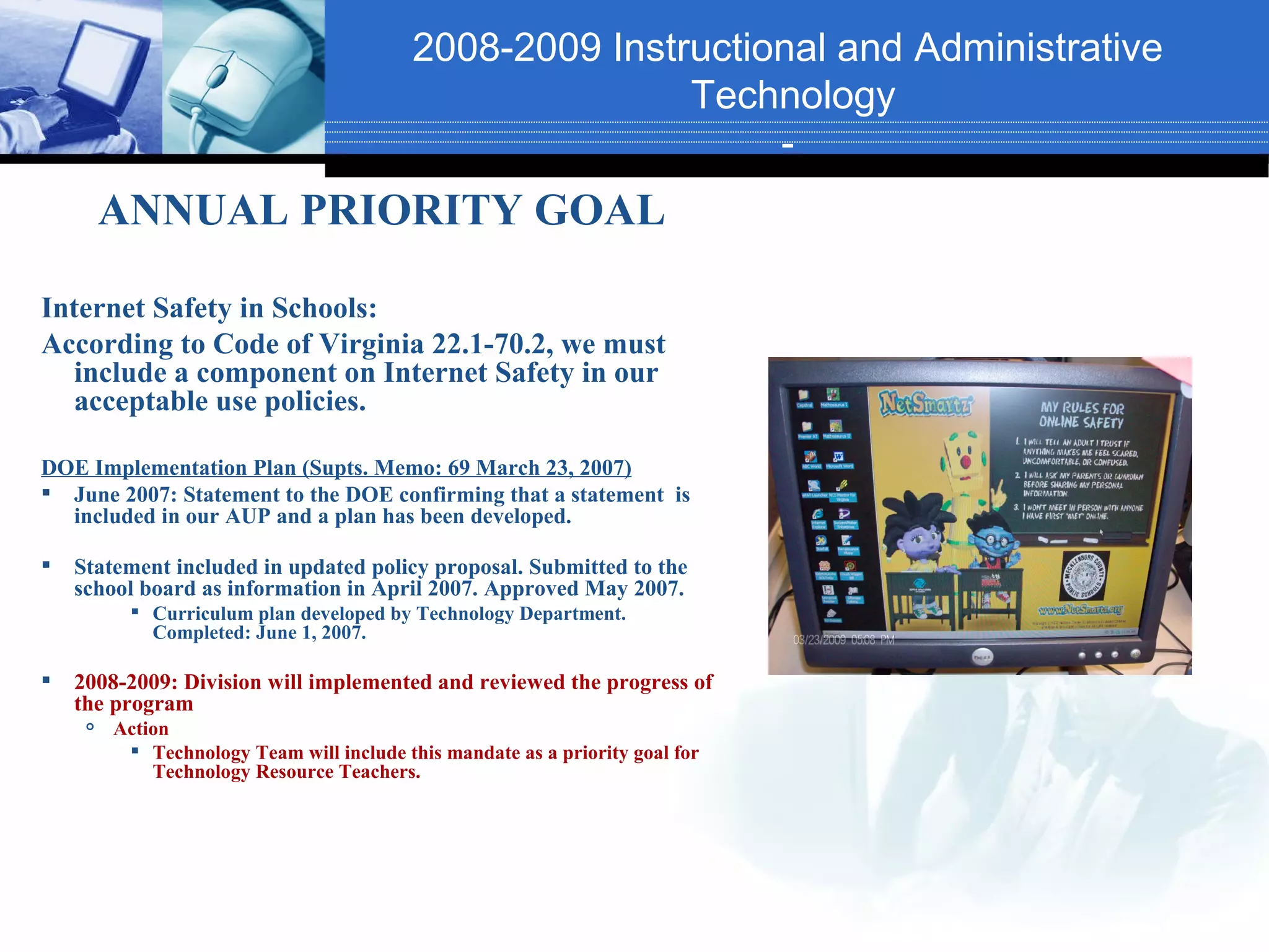 2008-2009 Instructional and Administrative
                                                          Technology
                                                               -
         ANNUAL PRIORITY GOAL

Internet Safety in Schools:
According to Code of Virginia 22.1-70.2, we must
   include a component on Internet Safety in our
   acceptable use policies.

DOE Implementation Plan (Supts. Memo: 69 March 23, 2007)
 June 2007: Statement to the DOE confirming that a statement is
  included in our AUP and a plan has been developed.

   Statement included in updated policy proposal. Submitted to the
    school board as information in April 2007. Approved May 2007.
           Curriculum plan developed by Technology Department.
            Completed: June 1, 2007.

   2008-2009: Division will implemented and reviewed the progress of
    the program
        Action
           Technology Team will include this mandate as a priority goal for
             Technology Resource Teachers.
 