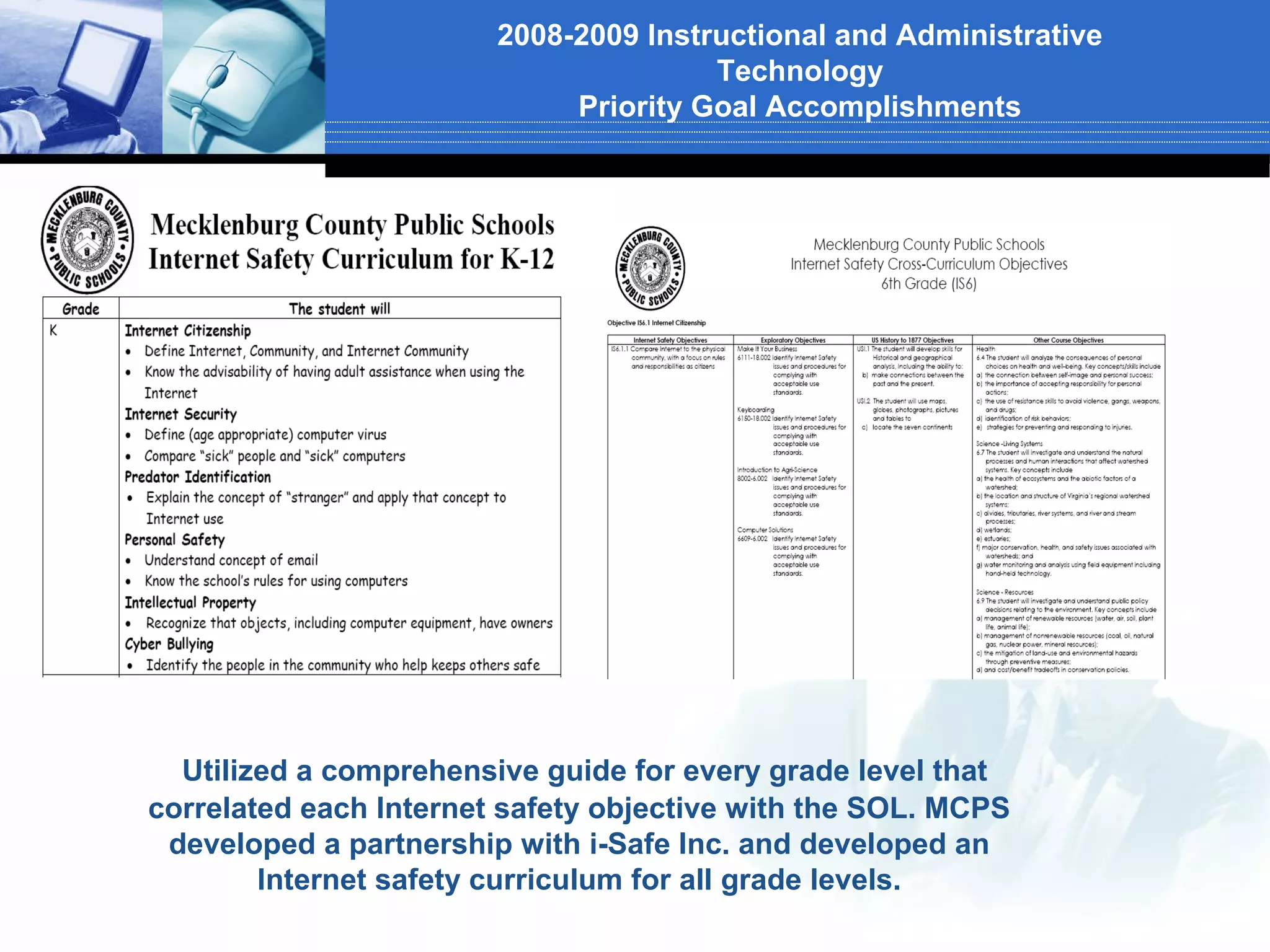 2008-2009 Instructional and Administrative
                                       Technology
                             Priority Goal Accomplishments




  Utilized a comprehensive guide for every grade level that
correlated each Internet safety objective with the SOL. MCPS
 developed a partnership with i-Safe Inc. and developed an
        Internet safety curriculum for all grade levels.
 