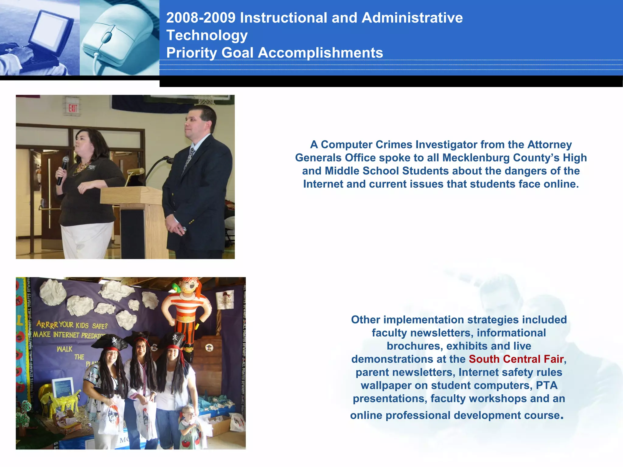 2008-2009 Instructional and Administrative
Technology
Priority Goal Accomplishments




                     A Computer Crimes Investigator from the Attorney
                  Generals Office spoke to all Mecklenburg County’s High
                   and Middle School Students about the dangers of the
                   Internet and current issues that students face online.




                            Other implementation strategies included
                                faculty newsletters, informational
                                   brochures, exhibits and live
                            demonstrations at the South Central Fair,
                             parent newsletters, Internet safety rules
                              wallpaper on student computers, PTA
                            presentations, faculty workshops and an
                            online professional development course.
 