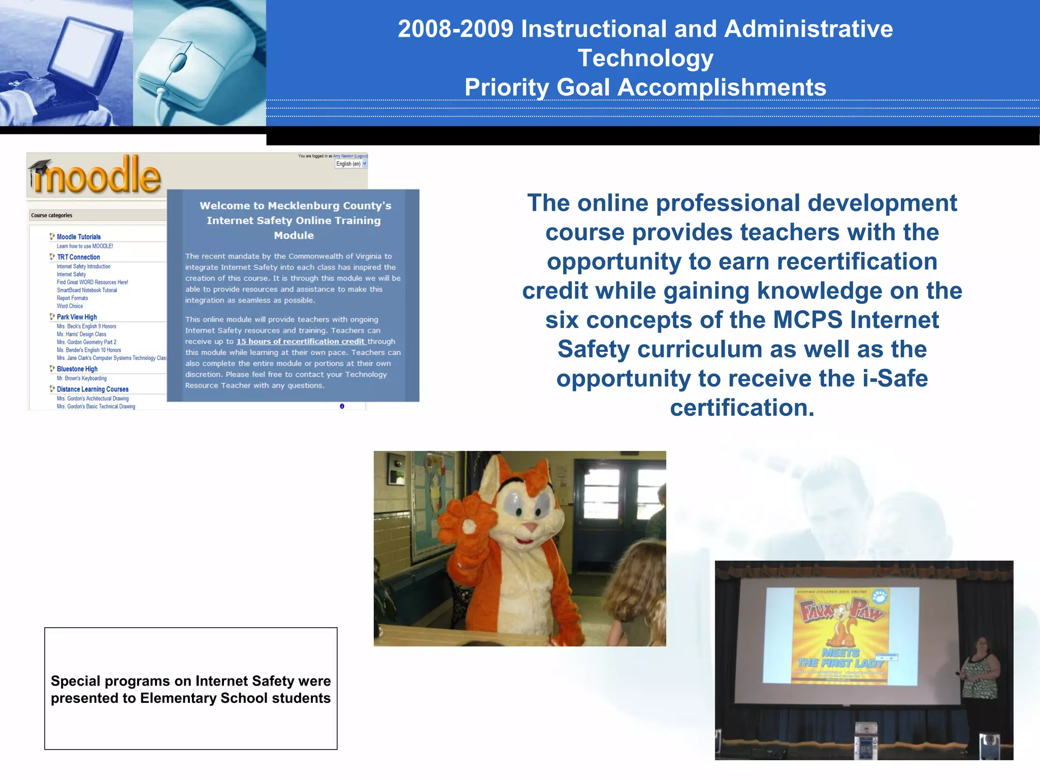 2008-2009 Instructional and Administrative
                                                          Technology
                                                Priority Goal Accomplishments



                                                     The online professional development
                                                       course provides teachers with the
                                                       opportunity to earn recertification
                                                     credit while gaining knowledge on the
                                                       six concepts of the MCPS Internet
                                                        Safety curriculum as well as the
                                                        opportunity to receive the i-Safe
                                                                  certification.




Special programs on Internet Safety were
presented to Elementary School students
 