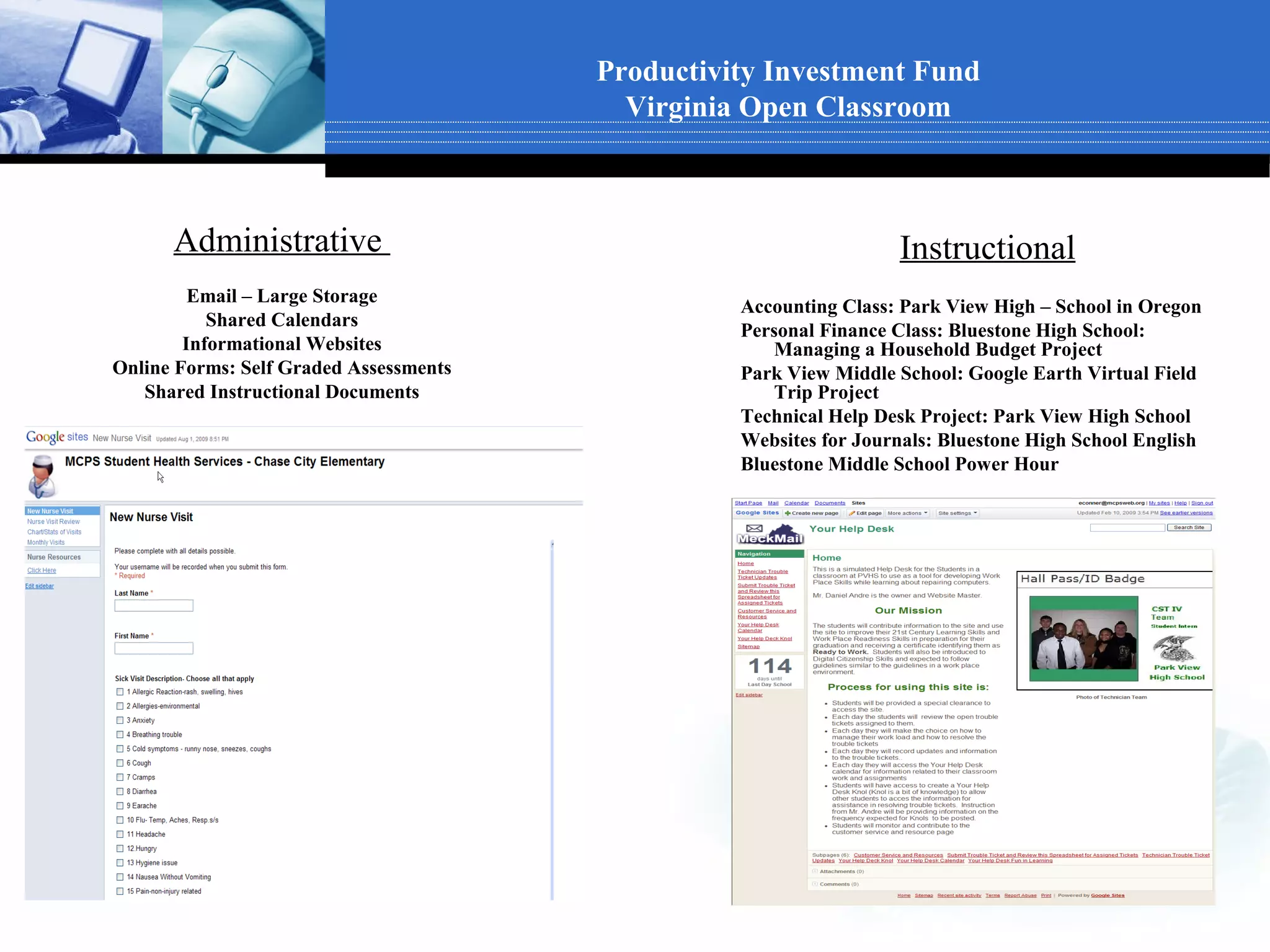 Productivity Investment Fund
                                          Virginia Open Classroom



      Administrative                                               Instructional
         Email – Large Storage
                                                  Accounting Class: Park View High – School in Oregon
           Shared Calendars
                                                  Personal Finance Class: Bluestone High School:
        Informational Websites                       Managing a Household Budget Project
Online Forms: Self Graded Assessments             Park View Middle School: Google Earth Virtual Field
   Shared Instructional Documents                    Trip Project
                                                  Technical Help Desk Project: Park View High School
                                                  Websites for Journals: Bluestone High School English
                                                  Bluestone Middle School Power Hour
 