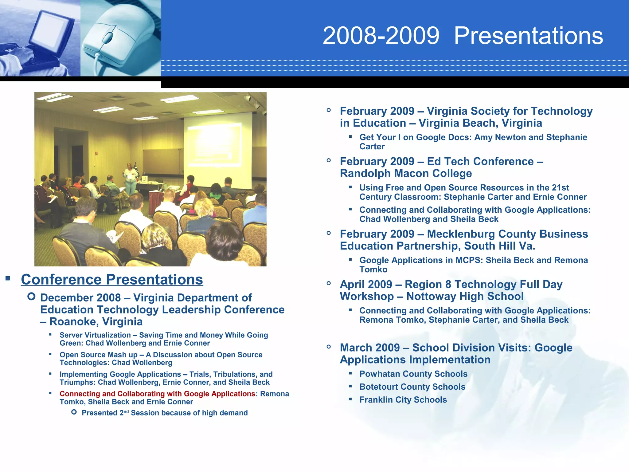 2008-2009 Presentations

                                                                            February 2009 – Virginia Society for Technology
                                                                             in Education – Virginia Beach, Virginia
                                                                               Get Your I on Google Docs: Amy Newton and Stephanie
                                                                                Carter
                                                                            February 2009 – Ed Tech Conference –
                                                                             Randolph Macon College
                                                                               Using Free and Open Source Resources in the 21st
                                                                                Century Classroom: Stephanie Carter and Ernie Conner
                                                                               Connecting and Collaborating with Google Applications:
                                                                                Chad Wollenberg and Sheila Beck
                                                                            February 2009 – Mecklenburg County Business
                                                                             Education Partnership, South Hill Va.
                                                                               Google Applications in MCPS: Sheila Beck and Remona
                                                                                Tomko
 Conference Presentations                                               
                                                                             April 2009 – Region 8 Technology Full Day
   December 2008 – Virginia Department of                                   Workshop – Nottoway High School
    Education Technology Leadership Conference                                 Connecting and Collaborating with Google Applications:
    – Roanoke, Virginia                                                         Remona Tomko, Stephanie Carter, and Sheila Beck
        Server Virtualization – Saving Time and Money While Going
         Green: Chad Wollenberg and Ernie Conner
     
                                                                            March 2009 – School Division Visits: Google
         Open Source Mash up – A Discussion about Open Source
         Technologies: Chad Wollenberg                                       Applications Implementation
        Implementing Google Applications – Trials, Tribulations, and          Powhatan County Schools
         Triumphs: Chad Wollenberg, Ernie Conner, and Sheila Beck
                                                                               Botetourt County Schools
        Connecting and Collaborating with Google Applications: Remona
         Tomko, Sheila Beck and Ernie Conner                                   Franklin City Schools
            Presented 2nd Session because of high demand
 