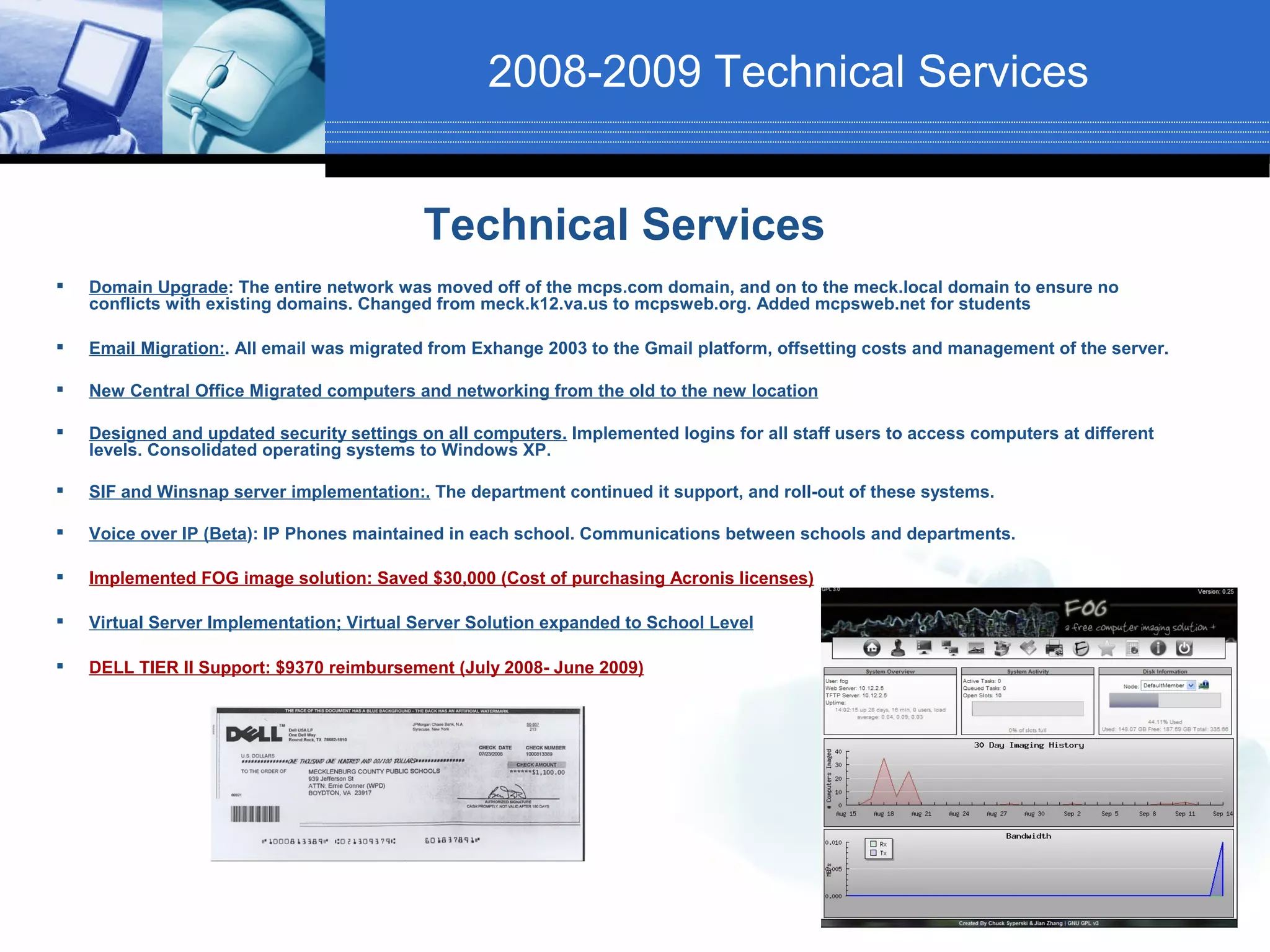 2008-2009 Technical Services


                                            Technical Services
   Domain Upgrade: The entire network was moved off of the mcps.com domain, and on to the meck.local domain to ensure no
    conflicts with existing domains. Changed from meck.k12.va.us to mcpsweb.org. Added mcpsweb.net for students

   Email Migration:. All email was migrated from Exhange 2003 to the Gmail platform, offsetting costs and management of the server.

   New Central Office Migrated computers and networking from the old to the new location

   Designed and updated security settings on all computers. Implemented logins for all staff users to access computers at different
    levels. Consolidated operating systems to Windows XP.

   SIF and Winsnap server implementation:. The department continued it support, and roll-out of these systems.

   Voice over IP (Beta): IP Phones maintained in each school. Communications between schools and departments.

   Implemented FOG image solution: Saved $30,000 (Cost of purchasing Acronis licenses)

   Virtual Server Implementation; Virtual Server Solution expanded to School Level

   DELL TIER II Support: $9370 reimbursement (July 2008- June 2009)
 
