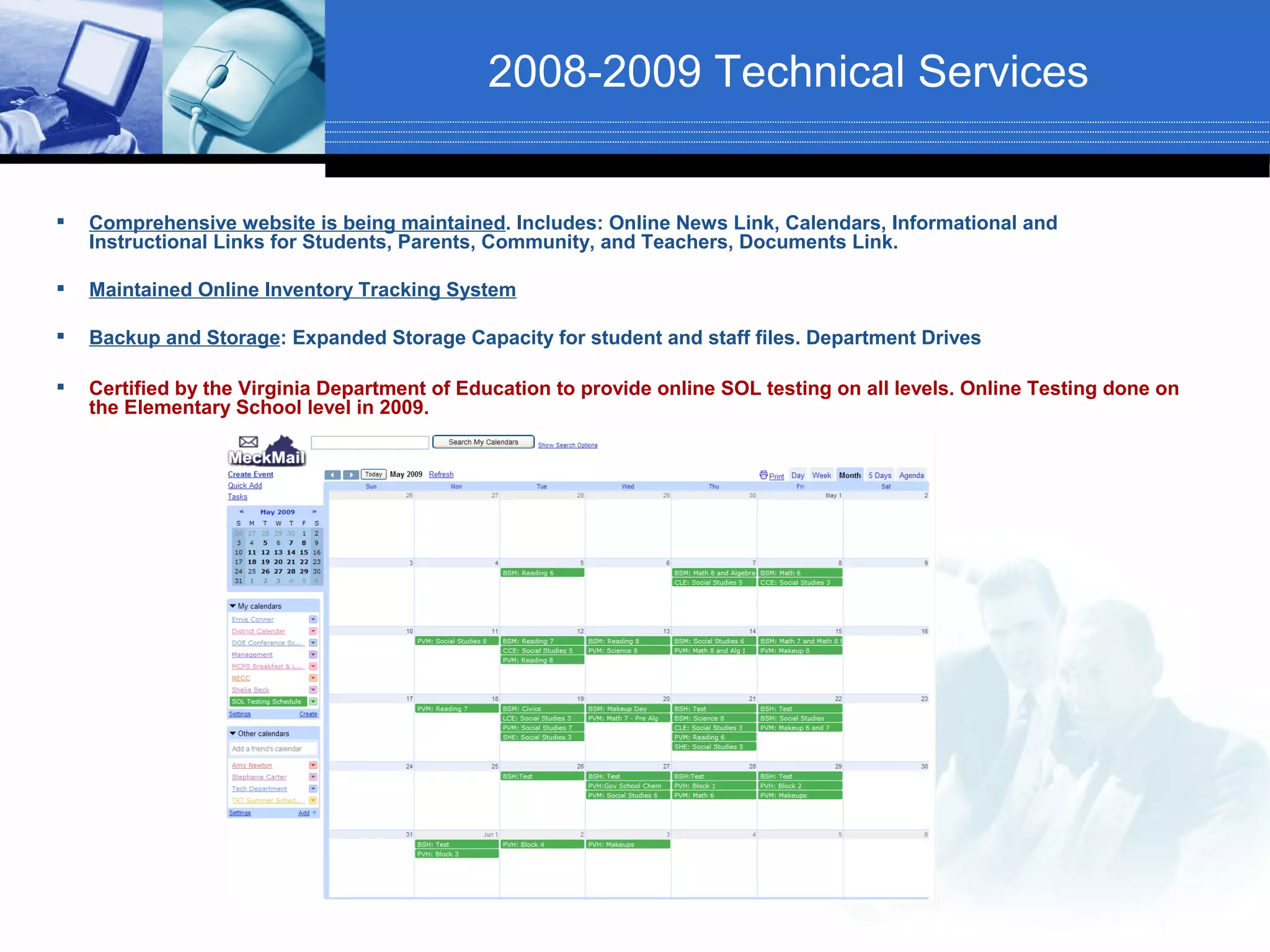 2008-2009 Technical Services


   Comprehensive website is being maintained. Includes: Online News Link, Calendars, Informational and
    Instructional Links for Students, Parents, Community, and Teachers, Documents Link.

   Maintained Online Inventory Tracking System

   Backup and Storage: Expanded Storage Capacity for student and staff files. Department Drives

   Certified by the Virginia Department of Education to provide online SOL testing on all levels. Online Testing done on
    the Elementary School level in 2009.
 