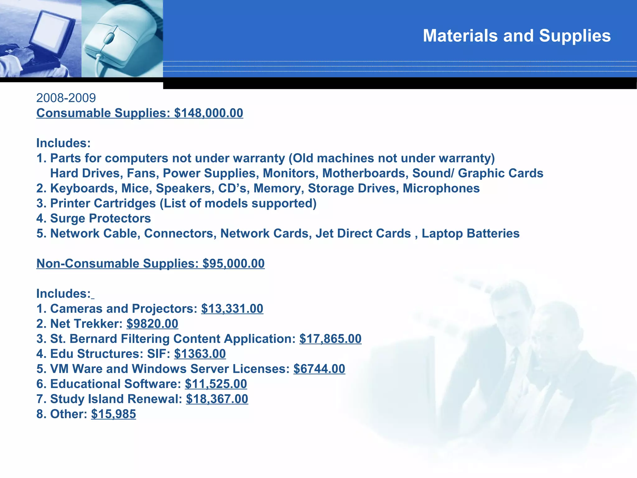 Materials and Supplies


2008-2009
Consumable Supplies: $148,000.00

Includes:
1. Parts for computers not under warranty (Old machines not under warranty)
   Hard Drives, Fans, Power Supplies, Monitors, Motherboards, Sound/ Graphic Cards
2. Keyboards, Mice, Speakers, CD’s, Memory, Storage Drives, Microphones
3. Printer Cartridges (List of models supported)
4. Surge Protectors
5. Network Cable, Connectors, Network Cards, Jet Direct Cards , Laptop Batteries

Non-Consumable Supplies: $95,000.00

Includes:
1. Cameras and Projectors: $13,331.00
2. Net Trekker: $9820.00
3. St. Bernard Filtering Content Application: $17,865.00
4. Edu Structures: SIF: $1363.00
5. VM Ware and Windows Server Licenses: $6744.00
6. Educational Software: $11,525.00
7. Study Island Renewal: $18,367.00
8. Other: $15,985
 