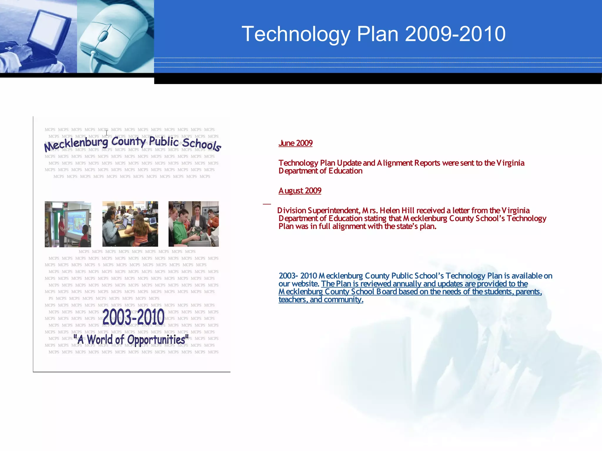 Technology Plan 2009-2010



   June 2009

   Technology Plan Update and Alignment Reports were sent to the Virginia
   Department of Education

   August 2009

   Division Superintendent, M rs. Helen Hill received a letter from the Virginia
   Department of Education stating that M ecklenburg County School’s Technology
   Plan was in full alignment with the state’s plan.




   2003- 2010 M ecklenburg County Public School’s Technology Plan is available on
   our website. The Plan is reviewed annually and updates are provided to the
   M ecklenburg County School Board based on the needs of the students, parents,
   teachers, and community.
 