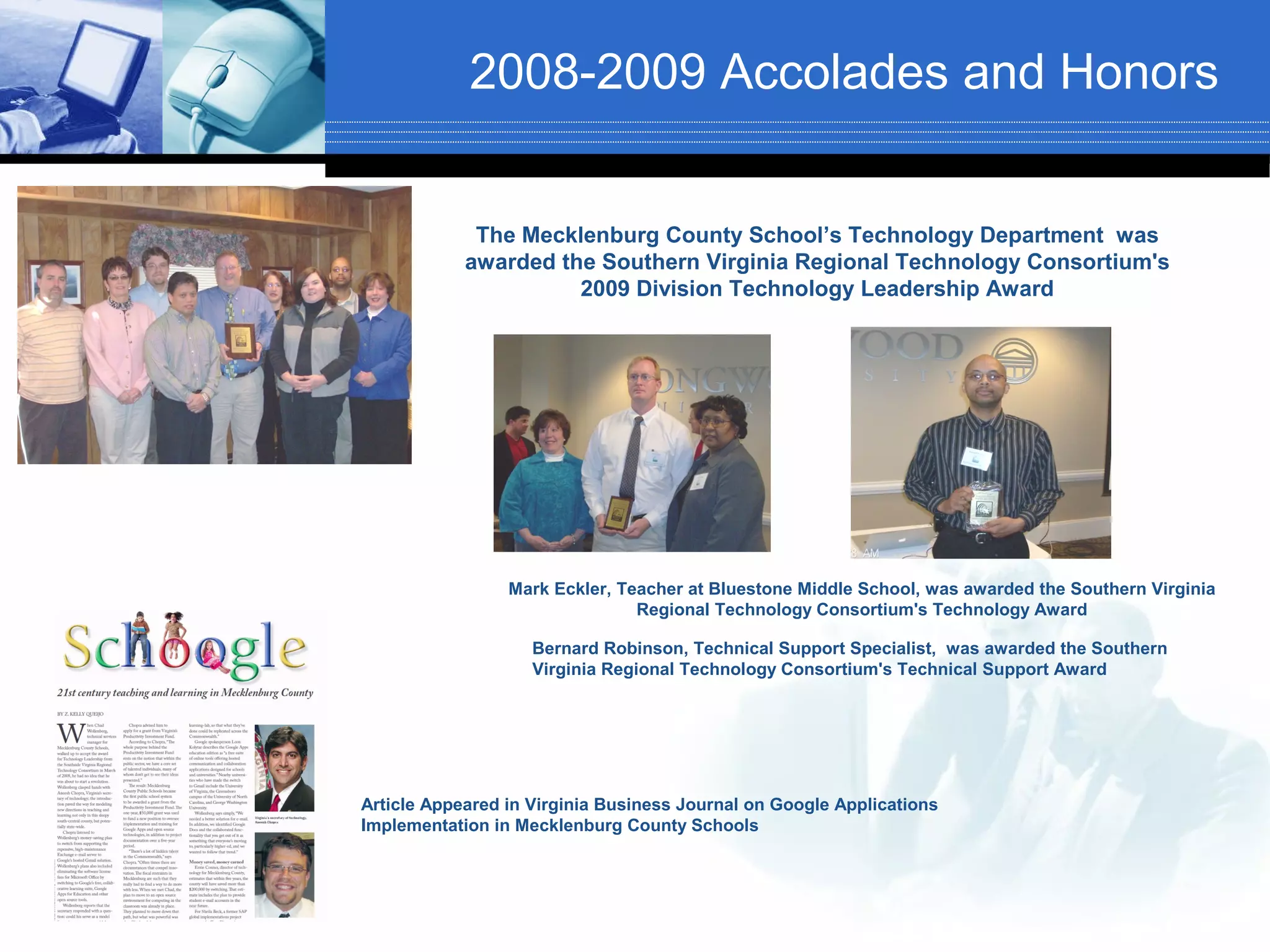 2008-2009 Accolades and Honors


             The Mecklenburg County School’s Technology Department was
            awarded the Southern Virginia Regional Technology Consortium's
                      2009 Division Technology Leadership Award




                 Mark Eckler, Teacher at Bluestone Middle School, was awarded the Southern Virginia
                                Regional Technology Consortium's Technology Award

                    Bernard Robinson, Technical Support Specialist, was awarded the Southern
                    Virginia Regional Technology Consortium's Technical Support Award




Article Appeared in Virginia Business Journal on Google Applications
Implementation in Mecklenburg County Schools
 