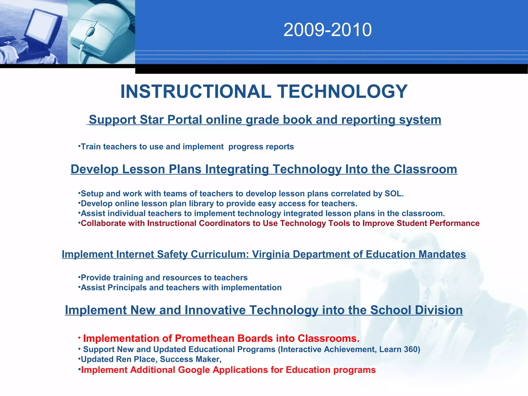 2009-2010


             INSTRUCTIONAL TECHNOLOGY
     Support Star Portal online grade book and reporting system

   •Train teachers to use and implement progress reports

 Develop Lesson Plans Integrating Technology Into the Classroom
   •Setup and work with teams of teachers to develop lesson plans correlated by SOL.
   •Develop online lesson plan library to provide easy access for teachers.
   •Assist individual teachers to implement technology integrated lesson plans in the classroom.
   •Collaborate with Instructional Coordinators to Use Technology Tools to Improve Student Performance


Implement Internet Safety Curriculum: Virginia Department of Education Mandates

   •Provide training and resources to teachers
   •Assist Principals and teachers with implementation

Implement New and Innovative Technology into the School Division

   • Implementation of Promethean Boards into Classrooms.
   • Support New and Updated Educational Programs (Interactive Achievement, Learn 360)
   •Updated Ren Place, Success Maker,
   •Implement Additional Google Applications for Education programs
 