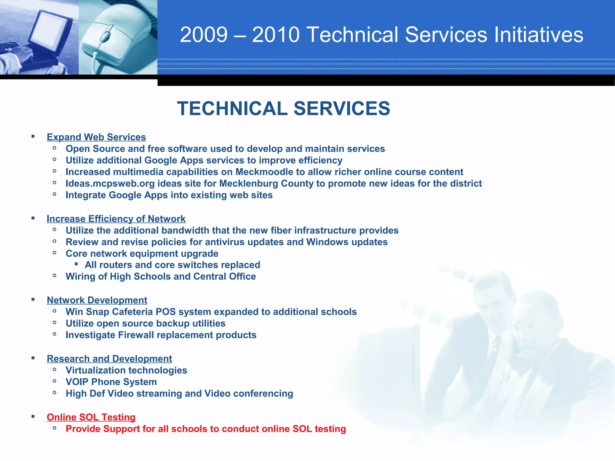 2009 – 2010 Technical Services Initiatives


                                 TECHNICAL SERVICES
   Expand Web Services
      Open Source and free software used to develop and maintain services
      Utilize additional Google Apps services to improve efficiency
      Increased multimedia capabilities on Meckmoodle to allow richer online course content
      Ideas.mcpsweb.org ideas site for Mecklenburg County to promote new ideas for the district
      Integrate Google Apps into existing web sites

   Increase Efficiency of Network
       Utilize the additional bandwidth that the new fiber infrastructure provides
       Review and revise policies for antivirus updates and Windows updates
       Core network equipment upgrade
           All routers and core switches replaced
       Wiring of High Schools and Central Office

   Network Development
      Win Snap Cafeteria POS system expanded to additional schools
      Utilize open source backup utilities
      Investigate Firewall replacement products

   Research and Development
      Virtualization technologies
      VOIP Phone System
      High Def Video streaming and Video conferencing

   Online SOL Testing
       Provide Support for all schools to conduct online SOL testing
 