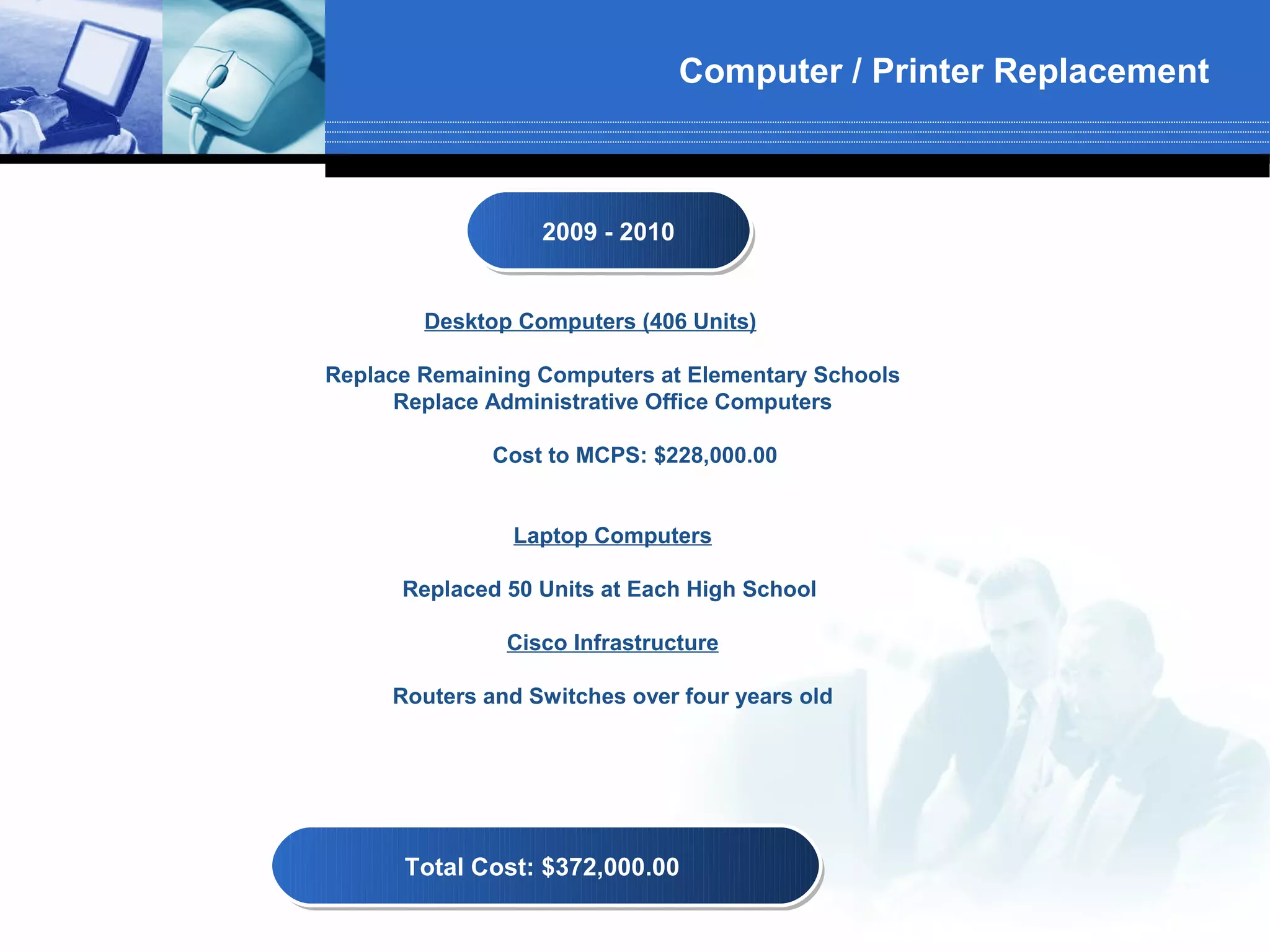 Computer / Printer Replacement



                  2009 -- 2010
                  2009 2010


        Desktop Computers (406 Units)

Replace Remaining Computers at Elementary Schools
      Replace Administrative Office Computers

              Cost to MCPS: $228,000.00


                Laptop Computers

      Replaced 50 Units at Each High School

               Cisco Infrastructure

     Routers and Switches over four years old




      Total Cost: $372,000.00
      Total Cost: $372,000.00
 