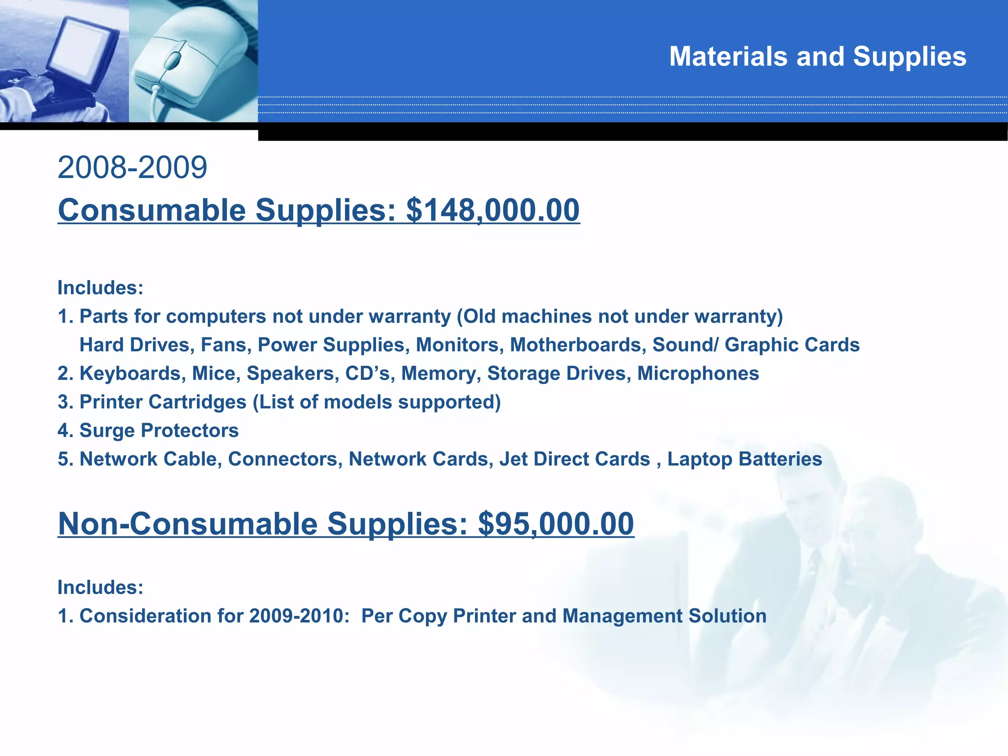 Materials and Supplies



2008-2009
Consumable Supplies: $148,000.00

Includes:
1. Parts for computers not under warranty (Old machines not under warranty)
   Hard Drives, Fans, Power Supplies, Monitors, Motherboards, Sound/ Graphic Cards
2. Keyboards, Mice, Speakers, CD’s, Memory, Storage Drives, Microphones
3. Printer Cartridges (List of models supported)
4. Surge Protectors
5. Network Cable, Connectors, Network Cards, Jet Direct Cards , Laptop Batteries


Non-Consumable Supplies: $95,000.00
Includes:
1. Consideration for 2009-2010: Per Copy Printer and Management Solution
 