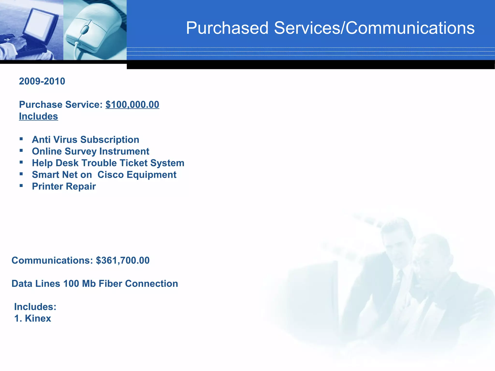 Purchased Services/Communications

 2009-2010

 Purchase Service: $100,000.00
 Includes

    Anti Virus Subscription
    Online Survey Instrument
    Help Desk Trouble Ticket System
    Smart Net on Cisco Equipment
    Printer Repair




Communications: $361,700.00

Data Lines 100 Mb Fiber Connection

Includes:
1. Kinex
 