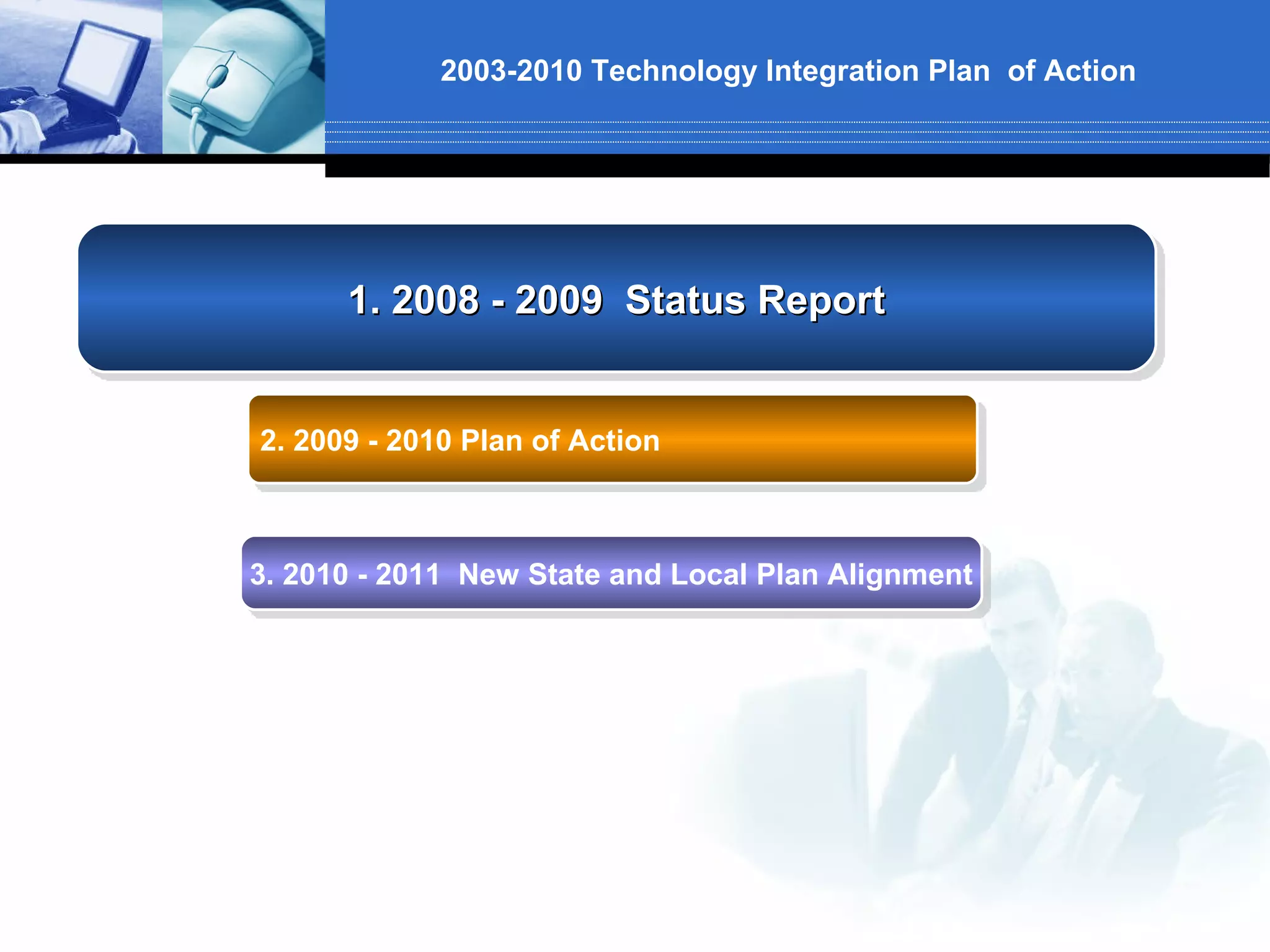 2003-2010 Technology Integration Plan of Action




      1. 2008 - 2009 Status Report


2. 2009 - 2010 Plan of Action



3. 2010 - 2011 New State and Local Plan Alignment
 