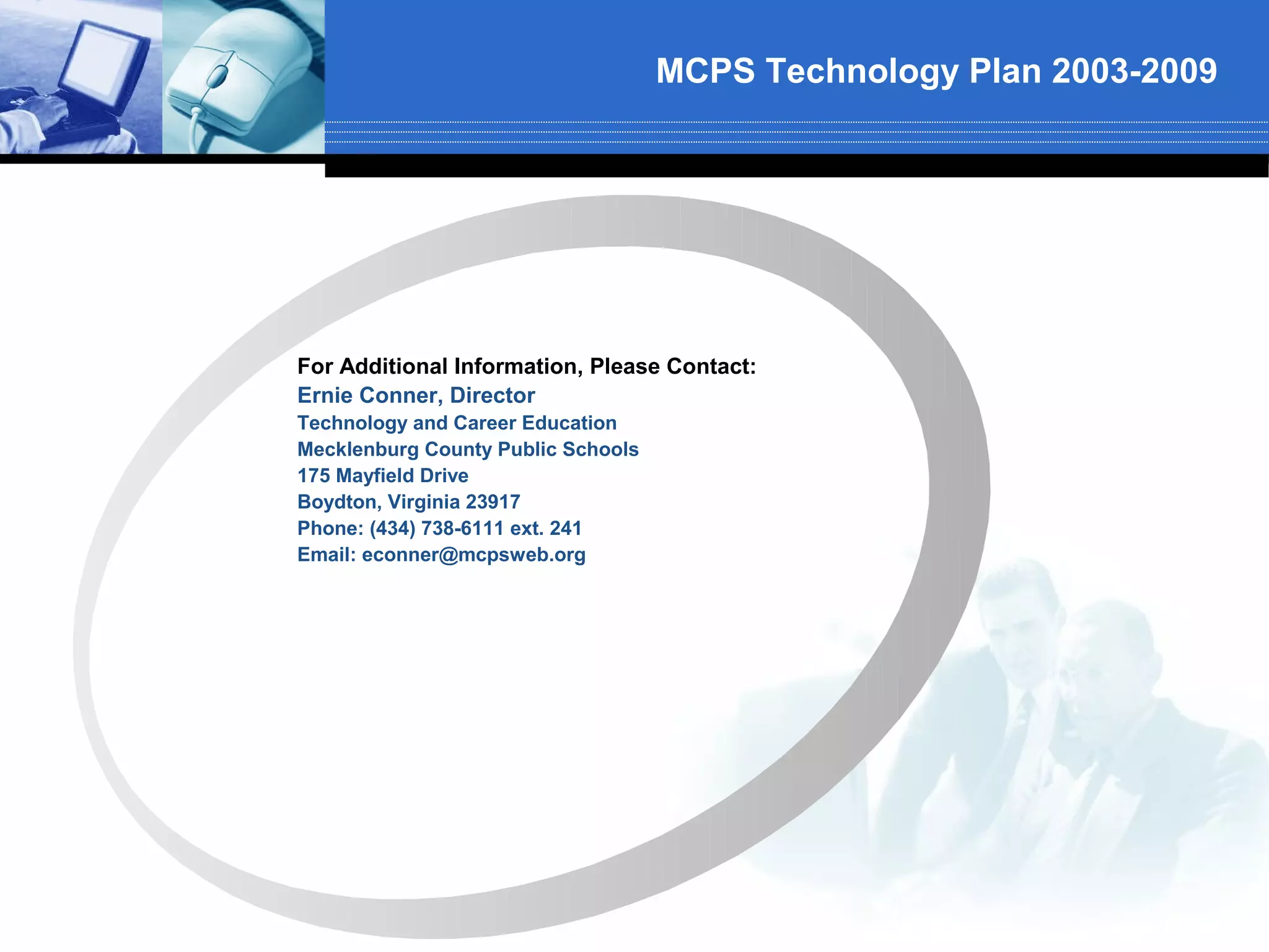 MCPS Technology Plan 2003-2009




For Additional Information, Please Contact:
Ernie Conner, Director
Technology and Career Education
Mecklenburg County Public Schools
175 Mayfield Drive
Boydton, Virginia 23917
Phone: (434) 738-6111 ext. 241
Email: econner@mcpsweb.org
 