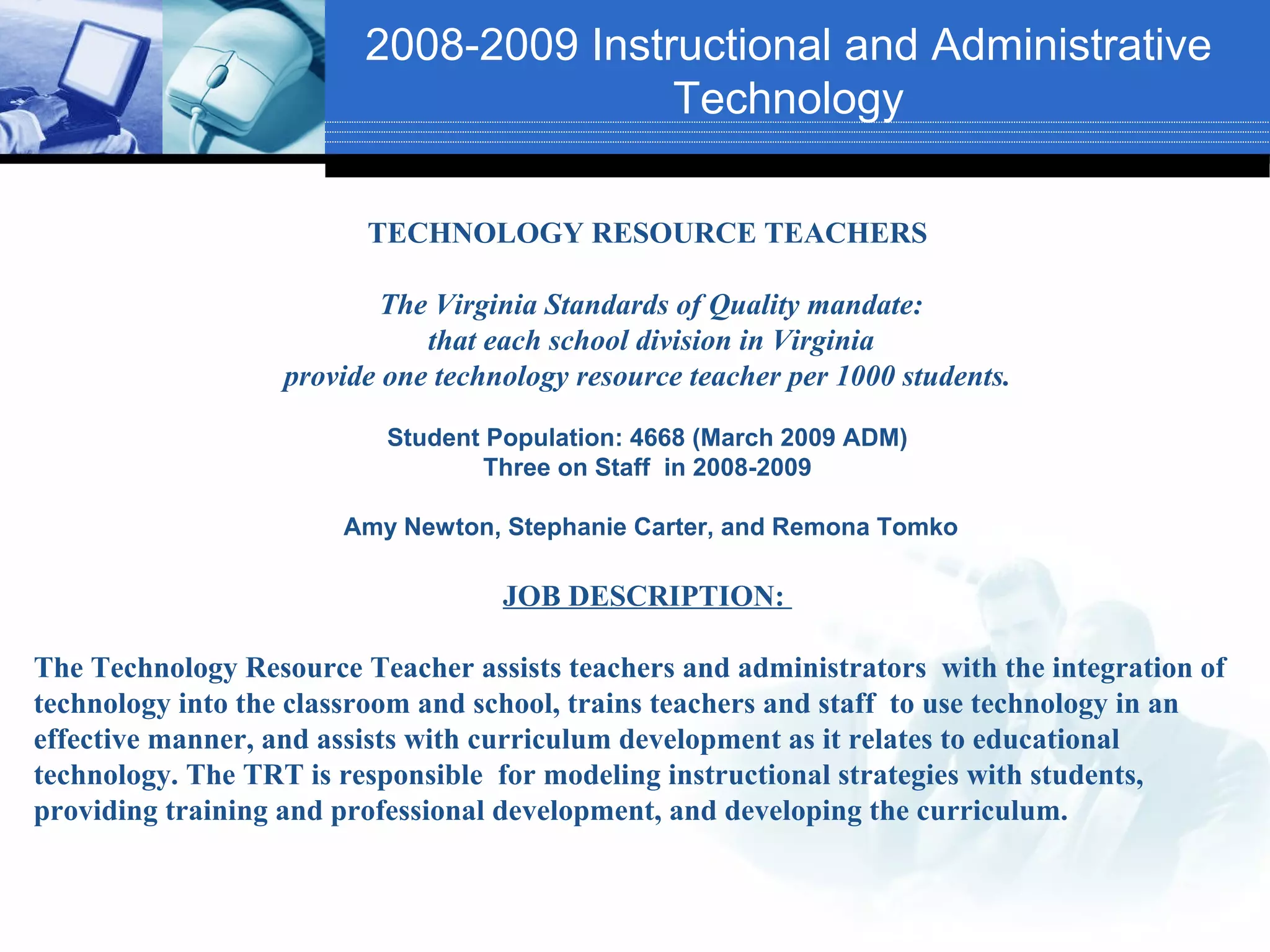 2008-2009 Instructional and Administrative
                                        Technology

                         TECHNOLOGY RESOURCE TEACHERS

                           The Virginia Standards of Quality mandate:
                              that each school division in Virginia
                   provide one technology resource teacher per 1000 students.

                           Student Population: 4668 (March 2009 ADM)
                                   Three on Staff in 2008-2009

                       Amy Newton, Stephanie Carter, and Remona Tomko

                                    JOB DESCRIPTION:

The Technology Resource Teacher assists teachers and administrators with the integration of
technology into the classroom and school, trains teachers and staff to use technology in an
effective manner, and assists with curriculum development as it relates to educational
technology. The TRT is responsible for modeling instructional strategies with students,
providing training and professional development, and developing the curriculum.
 