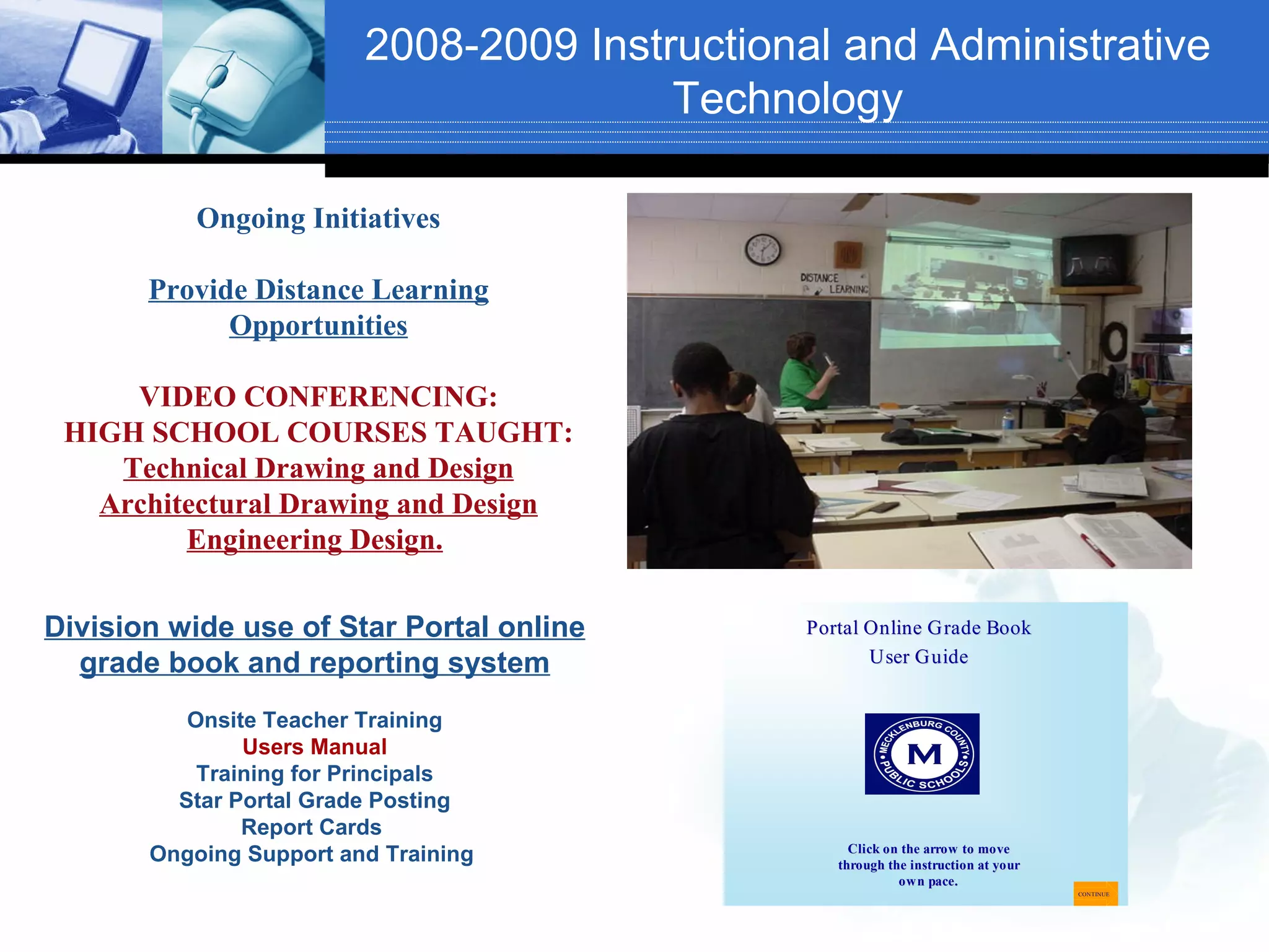 2008-2009 Instructional and Administrative
                                        Technology

           Ongoing Initiatives

       Provide Distance Learning
             Opportunities

     VIDEO CONFERENCING:
 HIGH SCHOOL COURSES TAUGHT:
    Technical Drawing and Design
   Architectural Drawing and Design
         Engineering Design.

Division wide use of Star Portal online       Portal Online Grade Book
  grade book and reporting system                    User Guide


          Onsite Teacher Training
               Users Manual
           Training for Principals
         Star Portal Grade Posting
               Report Cards
                                                   Click on the arrow to move
       Ongoing Support and Training              through the instruction at your
                                                           own pace.
                                                                                   CONTINUE
 
