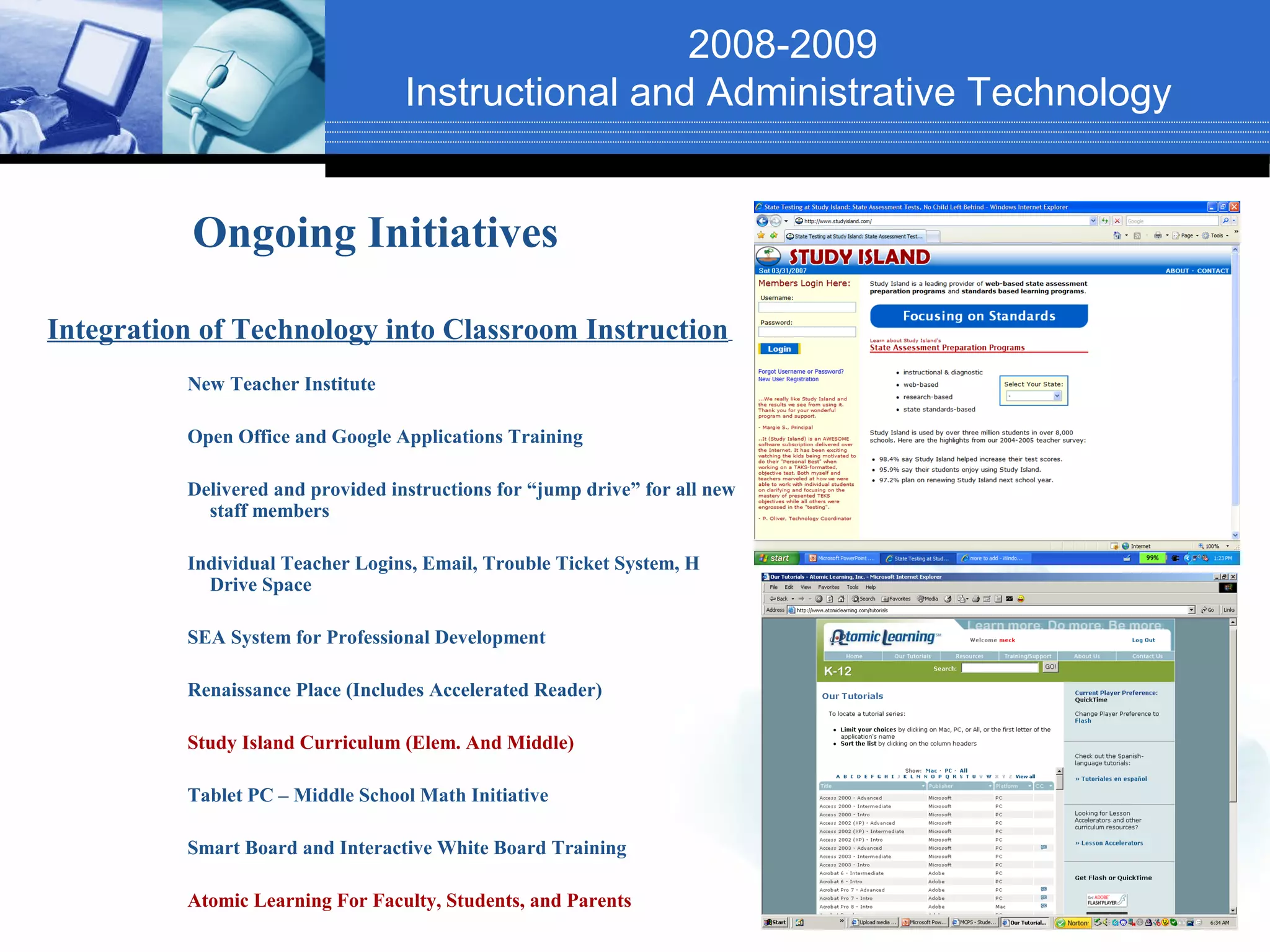 2008-2009
                                   Instructional and Administrative Technology


           Ongoing Initiatives

Integration of Technology into Classroom Instruction
          New Teacher Institute

          Open Office and Google Applications Training

          Delivered and provided instructions for “jump drive” for all new
            staff members

          Individual Teacher Logins, Email, Trouble Ticket System, H
            Drive Space

          SEA System for Professional Development

          Renaissance Place (Includes Accelerated Reader)

          Study Island Curriculum (Elem. And Middle)

          Tablet PC – Middle School Math Initiative

          Smart Board and Interactive White Board Training

          Atomic Learning For Faculty, Students, and Parents
 