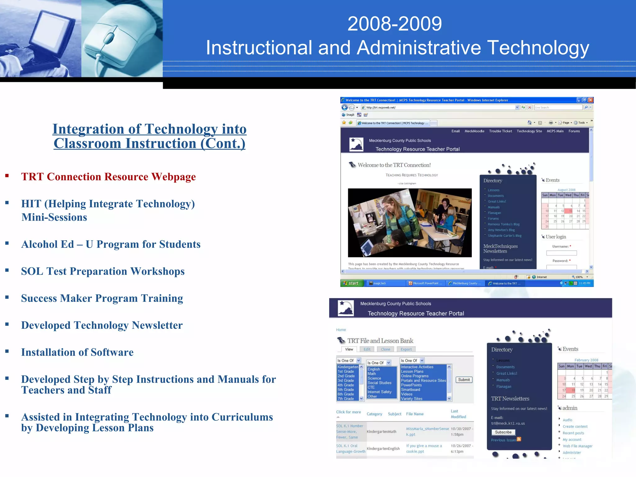 2008-2009
                                          Instructional and Administrative Technology


          Integration of Technology into
          Classroom Instruction (Cont.)

   TRT Connection Resource Webpage

   HIT (Helping Integrate Technology)
    Mini-Sessions

   Alcohol Ed – U Program for Students

   SOL Test Preparation Workshops

   Success Maker Program Training

   Developed Technology Newsletter

   Installation of Software

   Developed Step by Step Instructions and Manuals for
    Teachers and Staff

   Assisted in Integrating Technology into Curriculums
    by Developing Lesson Plans
 