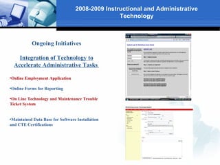 2008-2009 Instructional and Administrative
                                                 Technology



           Ongoing Initiatives

    Integration of Technology to
  Accelerate Administrative Tasks

•Online Employment Application

•Online Forms for Reporting

•On Line Technology and Maintenance Trouble
Ticket System


•Maintained Data Base for Software Installation
and CTE Certifications
 