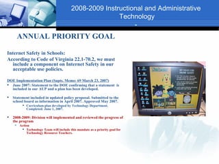 2008-2009 Instructional and Administrative
                                                          Technology
                                                               -
         ANNUAL PRIORITY GOAL

Internet Safety in Schools:
According to Code of Virginia 22.1-70.2, we must
   include a component on Internet Safety in our
   acceptable use policies.

DOE Implementation Plan (Supts. Memo: 69 March 23, 2007)
 June 2007: Statement to the DOE confirming that a statement is
  included in our AUP and a plan has been developed.

   Statement included in updated policy proposal. Submitted to the
    school board as information in April 2007. Approved May 2007.
           Curriculum plan developed by Technology Department.
            Completed: June 1, 2007.

   2008-2009: Division will implemented and reviewed the progress of
    the program
        Action
           Technology Team will include this mandate as a priority goal for
             Technology Resource Teachers.
 