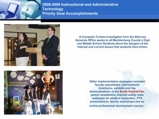 2008-2009 Instructional and Administrative
Technology
Priority Goal Accomplishments




                     A Computer Crimes Investigator from the Attorney
                  Generals Office spoke to all Mecklenburg County’s High
                   and Middle School Students about the dangers of the
                   Internet and current issues that students face online.




                            Other implementation strategies included
                                faculty newsletters, informational
                                   brochures, exhibits and live
                            demonstrations at the South Central Fair,
                             parent newsletters, Internet safety rules
                              wallpaper on student computers, PTA
                            presentations, faculty workshops and an
                            online professional development course.
 