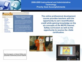 2008-2009 Instructional and Administrative
                                                          Technology
                                                Priority Goal Accomplishments



                                                     The online professional development
                                                       course provides teachers with the
                                                       opportunity to earn recertification
                                                     credit while gaining knowledge on the
                                                       six concepts of the MCPS Internet
                                                        Safety curriculum as well as the
                                                        opportunity to receive the i-Safe
                                                                  certification.




Special programs on Internet Safety were
presented to Elementary School students
 
