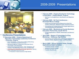2008-2009 Presentations

                                                                            February 2009 – Virginia Society for Technology
                                                                             in Education – Virginia Beach, Virginia
                                                                               Get Your I on Google Docs: Amy Newton and Stephanie
                                                                                Carter
                                                                            February 2009 – Ed Tech Conference –
                                                                             Randolph Macon College
                                                                               Using Free and Open Source Resources in the 21st
                                                                                Century Classroom: Stephanie Carter and Ernie Conner
                                                                               Connecting and Collaborating with Google Applications:
                                                                                Chad Wollenberg and Sheila Beck
                                                                            February 2009 – Mecklenburg County Business
                                                                             Education Partnership, South Hill Va.
                                                                               Google Applications in MCPS: Sheila Beck and Remona
                                                                                Tomko
 Conference Presentations                                               
                                                                             April 2009 – Region 8 Technology Full Day
   December 2008 – Virginia Department of                                   Workshop – Nottoway High School
    Education Technology Leadership Conference                                 Connecting and Collaborating with Google Applications:
    – Roanoke, Virginia                                                         Remona Tomko, Stephanie Carter, and Sheila Beck
        Server Virtualization – Saving Time and Money While Going
         Green: Chad Wollenberg and Ernie Conner
     
                                                                            March 2009 – School Division Visits: Google
         Open Source Mash up – A Discussion about Open Source
         Technologies: Chad Wollenberg                                       Applications Implementation
        Implementing Google Applications – Trials, Tribulations, and          Powhatan County Schools
         Triumphs: Chad Wollenberg, Ernie Conner, and Sheila Beck
                                                                               Botetourt County Schools
        Connecting and Collaborating with Google Applications: Remona
         Tomko, Sheila Beck and Ernie Conner                                   Franklin City Schools
            Presented 2nd Session because of high demand
 