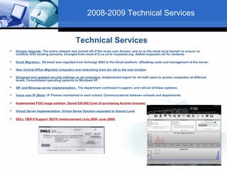 2008-2009 Technical Services


                                            Technical Services
   Domain Upgrade: The entire network was moved off of the mcps.com domain, and on to the meck.local domain to ensure no
    conflicts with existing domains. Changed from meck.k12.va.us to mcpsweb.org. Added mcpsweb.net for students

   Email Migration:. All email was migrated from Exhange 2003 to the Gmail platform, offsetting costs and management of the server.

   New Central Office Migrated computers and networking from the old to the new location

   Designed and updated security settings on all computers. Implemented logins for all staff users to access computers at different
    levels. Consolidated operating systems to Windows XP.

   SIF and Winsnap server implementation:. The department continued it support, and roll-out of these systems.

   Voice over IP (Beta): IP Phones maintained in each school. Communications between schools and departments.

   Implemented FOG image solution: Saved $30,000 (Cost of purchasing Acronis licenses)

   Virtual Server Implementation; Virtual Server Solution expanded to School Level

   DELL TIER II Support: $9370 reimbursement (July 2008- June 2009)
 