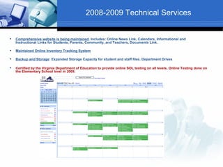 2008-2009 Technical Services


   Comprehensive website is being maintained. Includes: Online News Link, Calendars, Informational and
    Instructional Links for Students, Parents, Community, and Teachers, Documents Link.

   Maintained Online Inventory Tracking System

   Backup and Storage: Expanded Storage Capacity for student and staff files. Department Drives

   Certified by the Virginia Department of Education to provide online SOL testing on all levels. Online Testing done on
    the Elementary School level in 2009.
 