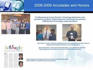 2008-2009 Accolades and Honors


             The Mecklenburg County School’s Technology Department was
            awarded the Southern Virginia Regional Technology Consortium's
                      2009 Division Technology Leadership Award




                 Mark Eckler, Teacher at Bluestone Middle School, was awarded the Southern Virginia
                                Regional Technology Consortium's Technology Award

                    Bernard Robinson, Technical Support Specialist, was awarded the Southern
                    Virginia Regional Technology Consortium's Technical Support Award




Article Appeared in Virginia Business Journal on Google Applications
Implementation in Mecklenburg County Schools
 