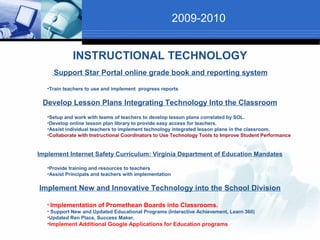 2009-2010


             INSTRUCTIONAL TECHNOLOGY
     Support Star Portal online grade book and reporting system

   •Train teachers to use and implement progress reports

 Develop Lesson Plans Integrating Technology Into the Classroom
   •Setup and work with teams of teachers to develop lesson plans correlated by SOL.
   •Develop online lesson plan library to provide easy access for teachers.
   •Assist individual teachers to implement technology integrated lesson plans in the classroom.
   •Collaborate with Instructional Coordinators to Use Technology Tools to Improve Student Performance


Implement Internet Safety Curriculum: Virginia Department of Education Mandates

   •Provide training and resources to teachers
   •Assist Principals and teachers with implementation

Implement New and Innovative Technology into the School Division

   • Implementation of Promethean Boards into Classrooms.
   • Support New and Updated Educational Programs (Interactive Achievement, Learn 360)
   •Updated Ren Place, Success Maker,
   •Implement Additional Google Applications for Education programs
 