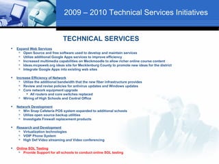 2009 – 2010 Technical Services Initiatives


                                 TECHNICAL SERVICES
   Expand Web Services
      Open Source and free software used to develop and maintain services
      Utilize additional Google Apps services to improve efficiency
      Increased multimedia capabilities on Meckmoodle to allow richer online course content
      Ideas.mcpsweb.org ideas site for Mecklenburg County to promote new ideas for the district
      Integrate Google Apps into existing web sites

   Increase Efficiency of Network
       Utilize the additional bandwidth that the new fiber infrastructure provides
       Review and revise policies for antivirus updates and Windows updates
       Core network equipment upgrade
           All routers and core switches replaced
       Wiring of High Schools and Central Office

   Network Development
      Win Snap Cafeteria POS system expanded to additional schools
      Utilize open source backup utilities
      Investigate Firewall replacement products

   Research and Development
      Virtualization technologies
      VOIP Phone System
      High Def Video streaming and Video conferencing

   Online SOL Testing
       Provide Support for all schools to conduct online SOL testing
 