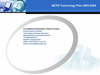MCPS Technology Plan 2003-2009




For Additional Information, Please Contact:
Ernie Conner, Director
Technology and Career Education
Mecklenburg County Public Schools
175 Mayfield Drive
Boydton, Virginia 23917
Phone: (434) 738-6111 ext. 241
Email: econner@mcpsweb.org
 