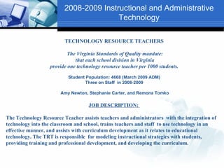 2008-2009 Instructional and Administrative
                                        Technology

                         TECHNOLOGY RESOURCE TEACHERS

                           The Virginia Standards of Quality mandate:
                              that each school division in Virginia
                   provide one technology resource teacher per 1000 students.

                           Student Population: 4668 (March 2009 ADM)
                                   Three on Staff in 2008-2009

                       Amy Newton, Stephanie Carter, and Remona Tomko

                                    JOB DESCRIPTION:

The Technology Resource Teacher assists teachers and administrators with the integration of
technology into the classroom and school, trains teachers and staff to use technology in an
effective manner, and assists with curriculum development as it relates to educational
technology. The TRT is responsible for modeling instructional strategies with students,
providing training and professional development, and developing the curriculum.
 