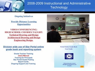 2008-2009 Instructional and Administrative
                                        Technology

           Ongoing Initiatives

       Provide Distance Learning
             Opportunities

     VIDEO CONFERENCING:
 HIGH SCHOOL COURSES TAUGHT:
    Technical Drawing and Design
   Architectural Drawing and Design
         Engineering Design.

Division wide use of Star Portal online       Portal Online Grade Book
  grade book and reporting system                    User Guide


          Onsite Teacher Training
               Users Manual
           Training for Principals
         Star Portal Grade Posting
               Report Cards
                                                   Click on the arrow to move
       Ongoing Support and Training              through the instruction at your
                                                           own pace.
                                                                                   CONTINUE
 
