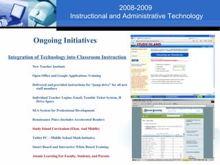 2008-2009
                                   Instructional and Administrative Technology


           Ongoing Initiatives

Integration of Technology into Classroom Instruction
          New Teacher Institute

          Open Office and Google Applications Training

          Delivered and provided instructions for “jump drive” for all new
            staff members

          Individual Teacher Logins, Email, Trouble Ticket System, H
            Drive Space

          SEA System for Professional Development

          Renaissance Place (Includes Accelerated Reader)

          Study Island Curriculum (Elem. And Middle)

          Tablet PC – Middle School Math Initiative

          Smart Board and Interactive White Board Training

          Atomic Learning For Faculty, Students, and Parents
 
