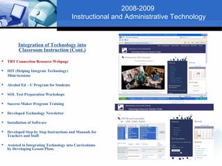 2008-2009
                                          Instructional and Administrative Technology


          Integration of Technology into
          Classroom Instruction (Cont.)

   TRT Connection Resource Webpage

   HIT (Helping Integrate Technology)
    Mini-Sessions

   Alcohol Ed – U Program for Students

   SOL Test Preparation Workshops

   Success Maker Program Training

   Developed Technology Newsletter

   Installation of Software

   Developed Step by Step Instructions and Manuals for
    Teachers and Staff

   Assisted in Integrating Technology into Curriculums
    by Developing Lesson Plans
 