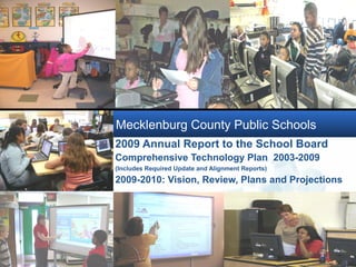 Mecklenburg County Public Schools
2009 Annual Report to the School Board
Comprehensive Technology Plan 2003-2009
(Includes Required Update and Alignment Reports)
2009-2010: Vision, Review, Plans and Projections


            Company
            LOGO
 