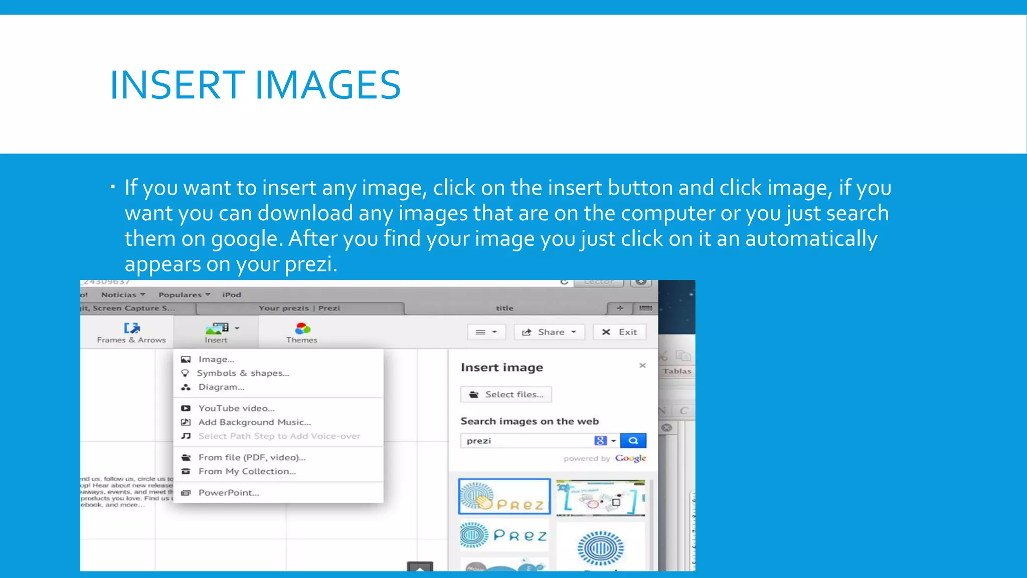 INSERT IMAGES
 If you want to insert any image, click on the insert button and click image, if you
want you can download any images that are on the computer or you just search
them on google. After you find your image you just click on it an automatically
appears on your prezi.

 