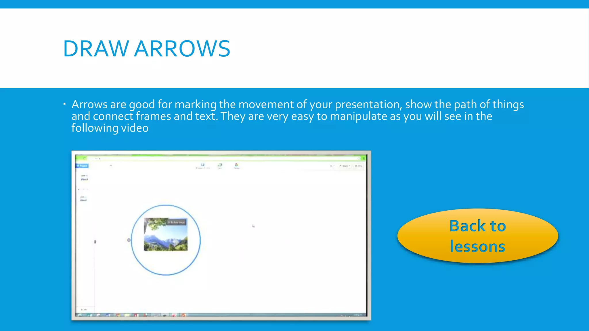 DRAW ARROWS
 Arrows are good for marking the movement of your presentation, show the path of things
and connect frames and text. They are very easy to manipulate as you will see in the
following video

Back to
lessons

 